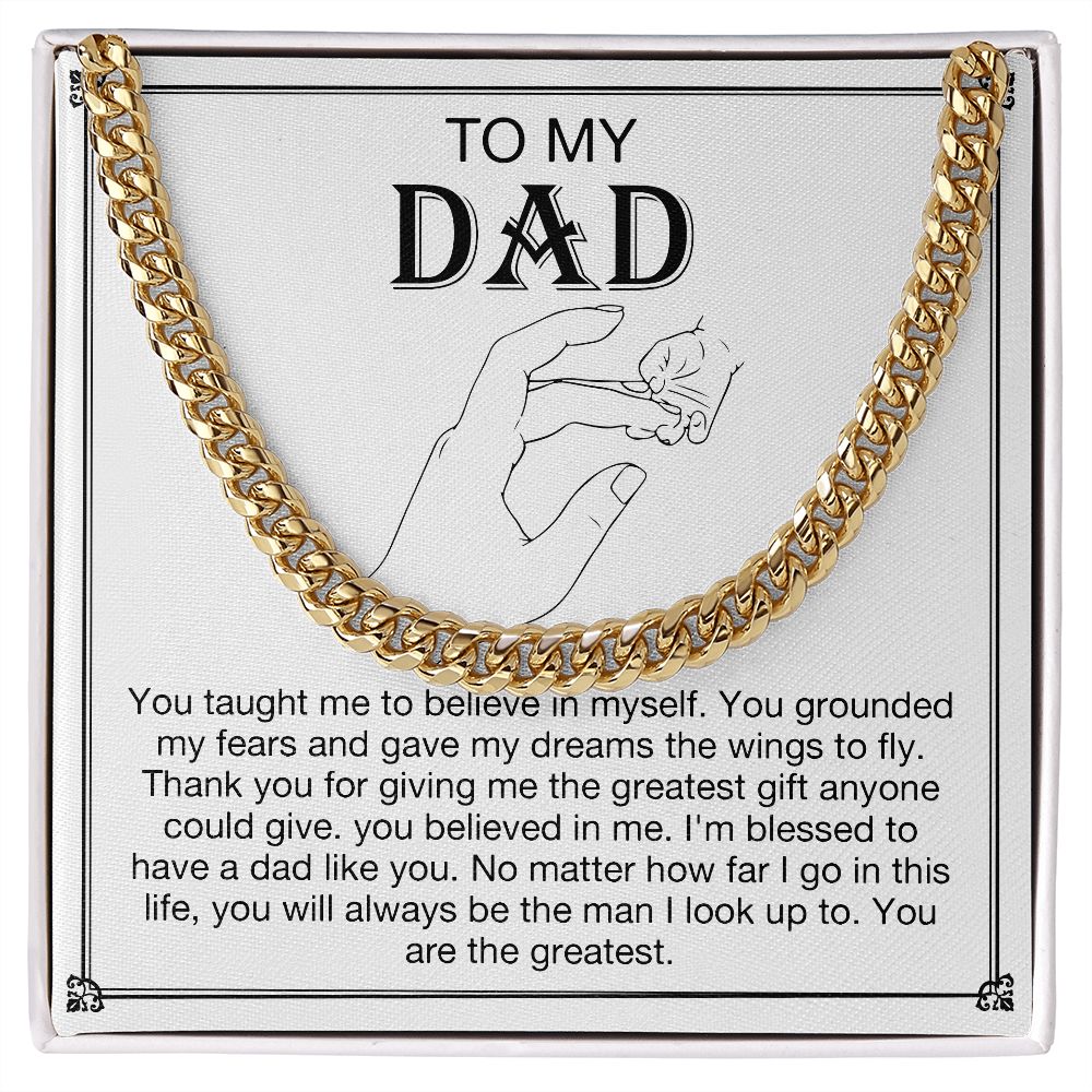 To my DAD - You taught me to believe in myself. You grounded my fears and gave my dreams the wings to fly. Thank you for giving me the greatest gift anyone could give. You believe in me. I'm blessed to have a dad like you. No matter how far I go in this life, you will always be the man I look up to. You are the greatest. Get your father's Day gift or birthday present for you dad at 50% discounts with Emporium Discounts, Gold Cuban Chain.